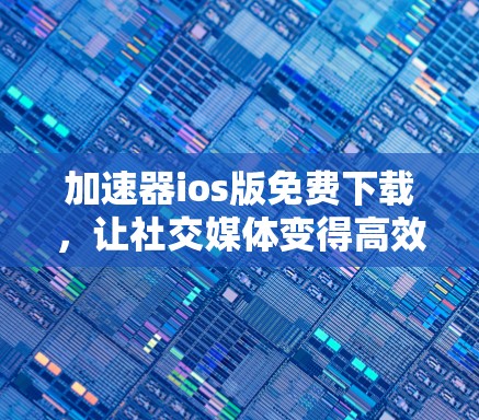 加速器ios版免费下载,让社交媒体变得高效实用 加速器ios版免费下载,让社交媒体变得高效实用