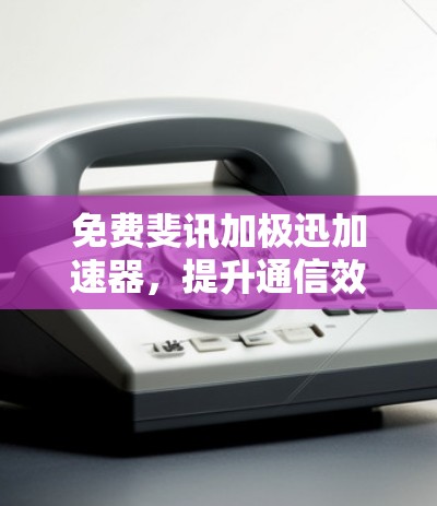 免费斐讯加极迅加速器,提升通信效率的便捷选择