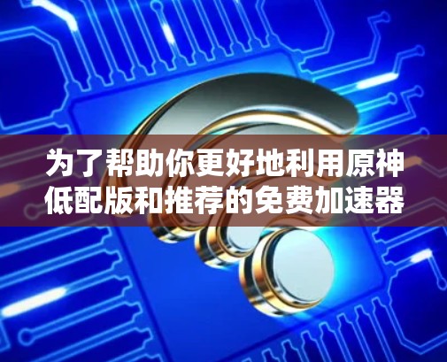 为了帮助你更好地利用原神低配版和推荐的免费加速器,以下是一些详细的总结和建议