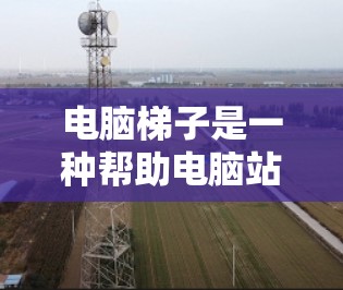 电脑梯子是一种帮助电脑站稳的斜面工具,主要用于提升电脑的稳定性,使其更不容易滑倒或移动不稳。以下是关于电脑梯子的详细信息