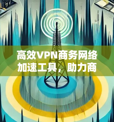 高效VPN商务网络加速工具，助力商务活动的高效与便捷