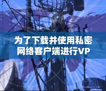 为了下载并使用私密网络客户端进行VPN连接，可以按照以下步骤进行
