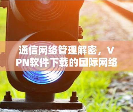 通信网络管理解密,VPN软件下载的国际网络软件 通信网络管理解密,VPN软件下载的国际网络软件