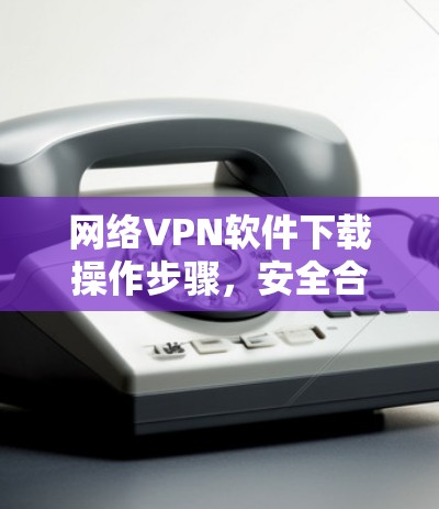 网络VPN软件下载操作步骤，安全合规必备