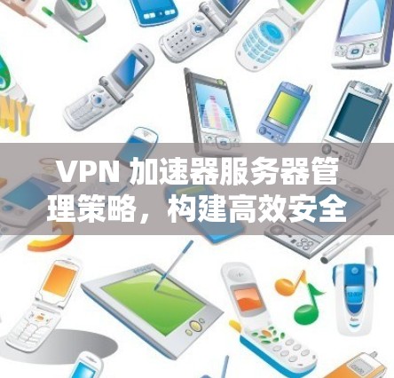 VPN 加速器服务器管理策略，构建高效安全的网络基础设施