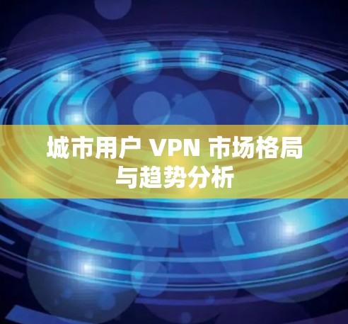 城市用户 VPN 市场格局与趋势分析